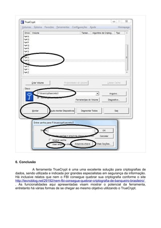 6. Conclusão

             A ferramenta TrueCrypt é uma uma excelente solução para criptografias de
dados, sendo utilizada e indicada por grandes especialistas em segurança da informação.
Há inclusive relatos que nem o FBI consegue quebrar sua criptografia conforme o site
http://tecnoblog.net/29192/nem-fbi-consegue-quebrar-criptografia-de-banqueiro-brasileiro/
. As funcionalidades aqui apresentadas visam mostrar o potencial da ferramenta,
entretanto há várias formas de se chegar ao mesmo objetivo utilizando o TrueCrypt.
 