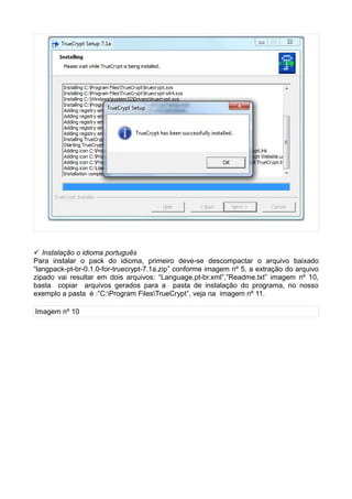  Instalação o idioma português
Para instalar o pack do idioma, primeiro deve-se descompactar o arquivo baixado
“langpack-pt-br-0.1.0-for-truecrypt-7.1a.zip” conforme imagem nº 5, a extração do arquivo
zipado vai resultar em dois arquivos: “Language.pt-br.xml”,”Readme.txt” imagem nº 10,
basta copiar arquivos gerados para a pasta de instalação do programa, no nosso
exemplo a pasta é :”C:Program FilesTrueCrypt”, veja na imagem nº 11.

Imagem nº 10
 