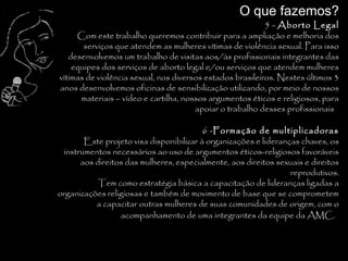 O que fazemos?
                                                          5 - Aborto Legal
     Com este trabalho queremos contribuir para a ampliação e melhoria dos
       serviços que atendem as mulheres vítimas de violência sexual. Para isso
   desenvolvemos um trabalho de visitas aos/às profissionais integrantes das
    equipes dos serviços de aborto legal e/ou serviços que atendem mulheres
vítimas de violência sexual, nos diversos estados brasileiros. Nestes últimos 3
anos desenvolvemos oficinas de sensibilização utilizando, por meio de nossos
      materiais – vídeo e cartilha, nossos argumentos éticos e religiosos, para
                                       apoiar o trabalho desses profissionais.

                                        6 -Formação de multiplicadoras
       Este projeto visa disponibilizar à organizações e lideranças chaves, os
 instrumentos necessários ao uso de argumentos éticos-religiosos favoráveis
      aos direitos das mulheres, especialmente, aos direitos sexuais e direitos
                                                                 reprodutivos.
           Tem como estratégia básica a capacitação de lideranças ligadas a
organizações religiosas e também de movimento de base que se comprometem
          a capacitar outras mulheres de suas comunidades de origem, com o
                 acompanhamento de uma integrantes da equipe da AMC.
                                                                              .
 