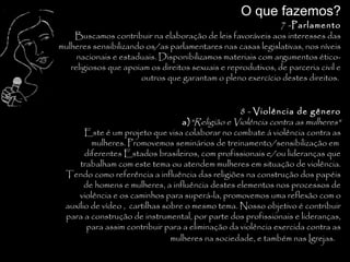 O que fazemos?
                                                              7 -Parlamento
    Buscamos contribuir na elaboração de leis favoráveis aos interesses das
mulheres sensibilizando os/as parlamentares nas casas legislativas, nos níveis
     nacionais e estaduais. Disponibilizamos materiais com argumentos ético-
   religiosos que apoiam os direitos sexuais e reprodutivos, de parceria civil e
                      outros que garantam o pleno exercício destes direitos.


                                                   8 - Violência de gênero
                                   a) "Religião e Violência contra as mulheres"
       Este é um projeto que visa colaborar no combate á violência contra as
         mulheres. Promovemos seminários de treinamento/sensibilização em
       diferentes Estados brasileiros, com profissionais e/ou lideranças que
     trabalham com este tema ou atendem mulheres em situação de violência.
 Tendo como referência a influência das religiões na construção dos papéis
       de homens e mulheres, a influência destes elementos nos processos de
     violência e os caminhos para superá-la, promovemos uma reflexão com o
 auxílio de vídeo , cartilhas sobre o mesmo tema. Nosso objetivo é contribuir
 para a construção de instrumental, por parte dos profissionais e lideranças,
        para assim contribuir para a eliminação da violência exercida contra as
                                mulheres na sociedade, e também nas Igrejas.
                                                                              .
 