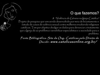 O que fazemos?
                                8 "Violência de Gênero na Igreja Católica"
Projeto de pesquisa que vem sendo desenvolvido por meio de levantamento e
   estudo de casos de violência sexual contra mulheres envolvendo religiosos
  católicos. Tem por objetivo divulgar os dados para denunciar o tratamento
 que a Igreja dá ao problema e sensibilizar especialistas e a sociedade para o
                                                                     problema.
 Fonte Bibliográfica: Site da Ong.: Católicas pelo Direito de
              Decidir - www.catolicasonline.org.br/



                                                                            .
 