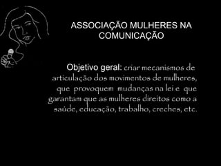 ASSOCIAÇÃO MULHERES NA
           COMUNICAÇÃO


      Objetivo geral: criar mecanismos de
 articulação dos movimentos de mulheres,
  que provoquem mudanças na lei e que
garantam que as mulheres direitos como a
 saúde, educação, trabalho, creches, etc.
 