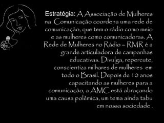 Estratégia: A Associação de Mulheres
na Comunicação coordena uma rede de
comunicação, que tem o rádio como meio
  e as mulheres como comunicadoras. A
Rede de Mulheres no Rádio – RMR é a
      grande articuladora de campanhas
         educativas. Divulga, repercute,
   conscientiza milhares de mulheres em
      todo o Brasil. Depois de 10 anos
         capacitando as mulheres para a
 comunicação, a AMC está abraçando
uma causa polêmica, um tema ainda tabu
                    em nossa sociedade .
 