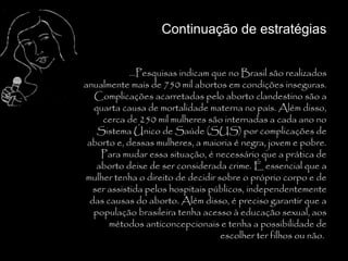 Continuação de estratégias


             ...Pesquisas indicam que no Brasil são realizados
anualmente mais de 750 mil abortos em condições inseguras.
   Complicações acarretadas pelo aborto clandestino são a
   quarta causa de mortalidade materna no país. Além disso,
     cerca de 250 mil mulheres são internadas a cada ano no
    Sistema Único de Saúde (SUS) por complicações de
 aborto e, dessas mulheres, a maioria é negra, jovem e pobre.
     Para mudar essa situação, é necessário que a prática de
    aborto deixe de ser considerada crime. É essencial que a
mulher tenha o direito de decidir sobre o próprio corpo e de
   ser assistida pelos hospitais públicos, independentemente
  das causas do aborto. Além disso, é preciso garantir que a
   população brasileira tenha acesso à educação sexual, aos
       métodos anticoncepcionais e tenha a possibilidade de
                                    escolher ter filhos ou não..
 