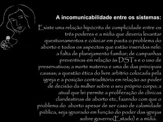A incomunicabilidade entre os sistemas:
Existe uma relação hipócrita de cumplicidade entre os
             três poderes e a mídia que deveria levantar
   questionamentos e colocar em pauta o problema do
 aborto e todos os aspectos que estão inseridos nele:
         a falta de planejamento familiar; de campanhas
           preventivas em relação às DSTs e o uso de
preservativos; a morte materna e uma de das principais
 causas; a questão ética do livre arbítrio colocada pela
  igreja e a posição contraditória em relação ao poder
    de decisão da mulher sobre o seu próprio corpo; a
          atual que lei permite a proliferação de clínicas
        clandestinas de aborto etc, fazendo com que o
problema do aborto apesar de ser caso de calamidade
 pública, seja ignorado em função do poder das igrejas
                    sobre governo(Estado) e a mídia.
 