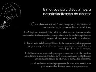 5 motivos para discutirmos a
                    descriminalização do aborto:

      1-O aborto clandestino é uma das principais causas de
                morte materna entre as mulheres brasileiras;
2 –A implementação de leis, políticas públicas e serviços de saúde,
acessíveis a todas as mulheres, especialmente às mulheres pobres, o
                    efetivo gozo de sua saúde sexual e reprodutiva ;
3 - Desenvolver diálogos públicos, tanto mas sociedades como nas
    Igrejas, a respeito dos temas relacionados com a sexualidade, a
                                    reprodução humana e a religião;
 4 - Influenciar na sociedade para que reconheça o direito que tem
 as mulheres a uma maternidade livre e voluntária, com o objetivo de
            diminuir a incidência do aborto e a mortalidade materna;
       5 – A implementação de programas de educação sexual, nas
                 perspectiva dos direitos sexuais e reprodutivos.;
 