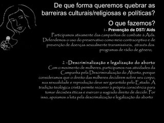 De que forma queremos quebrar as
 barreiras culturais/religiosas e políticas?
                                         O que fazemos?
                                      1- Prevenção de DST/ Aids
      Participamos ativamente das campanhas de combate à Aids.
  Defendemos o uso do preservativo como meio contraceptivo e de
   prevenção de doenças sexualmente transmissíveis, através dos
                                 programas de rádio de gênero; .


              2 –Descriminalização e legalização do aborto
      Com o movimento de mulheres, participamos nas atividades da
             Campanha pela Descriminalização do Aborto, porque
consideramos que o direito das mulheres decidirem sobre seu corpo,
  sua sexualidade e reprodução deve ser garantido pelo Estado. A
tradição teológica cristã permite recorrer à própria consciência para
    tomar decisões éticas e exercer o sagrado direito de decidir. Por
 isso, apoiamos a luta pela descrimalização e legalização do aborto.
 