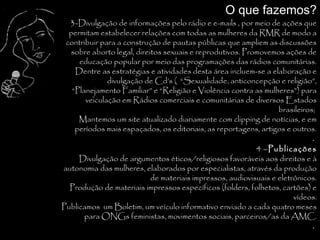 O que fazemos?
  3-Divulgação de informações pelo rádio e e-mails , por meio de ações que
  permitam estabelecer relações com todas as mulheres da RMR de modo a
 contribuir para a construção de pautas públicas que ampliem as discussões
  sobre aborto legal, direitos sexuais e reprodutivos. Promovemos ações de
     educação popular por meio das programações das rádios comunitárias.
    Dentre as estratégias e atividades desta área incluem-se a elaboração e
              divulgação de Cd’s ( “Sexualidade, anticoncepção e religião”,
   “Planejamento Familiar” e “Religião e Violência contra as mulheres”) para
       veiculação em Rádios comerciais e comunitárias de diversos Estados
                                                                  brasileiros;
     Mantemos um site atualizado diariamente com clipping de notícias, e em
    períodos mais espaçados, os editoriais, as reportagens, artigos e outros.
                                                                             .
                                                           4 –Publicações
     Divulgação de argumentos éticos/religiosos favoráveis aos direitos e à
autonomia das mulheres, elaborados por especialistas, através da produção
                           de materiais impressos, audiovisuais e eletrônicos.
  Produção de materiais impressos específicos (folders, folhetos, cartões) e
                                                                       vídeos.
Publicamos um Boletim, um veículo informativo enviado a cada quatro meses
       para ONGs feministas, movimentos sociais, parceiros/as da AMC.
                                                                             .
 