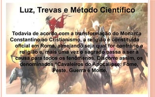 Todavia de acordo com a transformação do Monarca
Constantino ao Cristianismo, a religião é constituída
oficial em Roma, almejando seja qual for contrário a
religião e, mais uma vez o sagrado passa a ser a
causa para todos os fenômenos. Discorre assim, os
denominados “Cavaleiros do Apocalipse: Fome,
Peste, Guerra e Morte.
Luz, Trevas e Método Científico
 