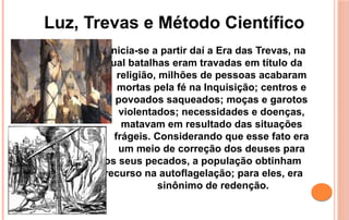 Inicia-se a partir daí a Era das Trevas, na
qual batalhas eram travadas em título da
religião, milhões de pessoas acabaram
mortas pela fé na Inquisição; centros e
povoados saqueados; moças e garotos
violentados; necessidades e doenças,
matavam em resultado das situações
frágeis. Considerando que esse fato era
um meio de correção dos deuses para
os seus pecados, a população obtinham
recurso na autoflagelação; para eles, era
sinônimo de redenção.
Luz, Trevas e Método Científico
 