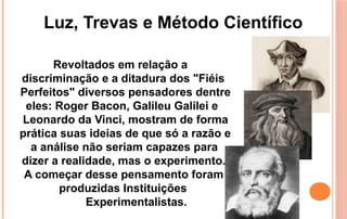 Revoltados em relação a
discriminação e a ditadura dos "Fiéis
Perfeitos" diversos pensadores dentre
eles: Roger Bacon, Galileu Galilei e
Leonardo da Vinci, mostram de forma
prática suas ideias de que só a razão e
a análise não seriam capazes para
dizer a realidade, mas o experimento.
A começar desse pensamento foram
produzidas Instituições
Experimentalistas.
Luz, Trevas e Método Científico
 
