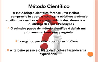 A metodologia científica fornece uma melhor
compreensão sobre a natureza e objetivos podendo
auxiliar para melhorar a produtividade dos alunos e a
qualidade das suas Produções.
 O primeiro passo do método científico é definir um
problema ou fazer uma pergunta
 o segundo passo é propor uma hipótese
 o terceiro passo e o teste da hipótese fazendo uma
experiência.
Método Científico
 