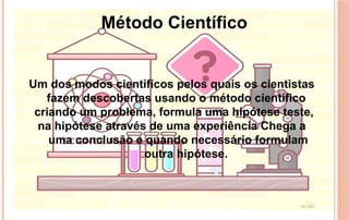 Um dos modos científicos pelos quais os cientistas
fazem descobertas usando o método científico
criando um problema, formula uma hipótese teste,
na hipótese através de uma experiência Chega a
uma conclusão e quando necessário formulam
outra hipótese.
Método Científico
 