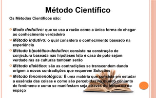 Os Métodos Cientificos são:
 Modo dedutivo: que se usa a razão como a única forma de chegar
ao conhecimento verdadeiro
 Método indutivo: o qual considera o conhecimento baseado na
experiência
 Método hipotético-dedutivo: consiste na construção de
conjectura baseada nas hipóteses Isto é casa de pote sejam
verdadeiras as culturas também serão
 Método dialético: são as contradições se transcendem dando
origem a novas contradições que requerem Soluções
 Método fenomenológico: É uma matéria que consiste em estudar
a essência das coisas e como são percebidas no mundo conjunto
de fenômeno e como se manifestam seja através do tempo ou do
espaço
Método Científico
 