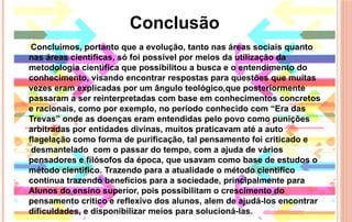 Concluímos, portanto que a evolução, tanto nas áreas sociais quanto
nas áreas cientificas, só foi possível por meios da utilização da
metodologia cientifica que possibilitou a busca e o entendimento do
conhecimento, visando encontrar respostas para questões que muitas
vezes eram explicadas por um ângulo teológico,que posteriormente
passaram a ser reinterpretadas com base em conhecimentos concretos
e racionais, como por exemplo, no período conhecido com “Era das
Trevas” onde as doenças eram entendidas pelo povo como punições
arbitradas por entidades divinas, muitos praticavam até a auto
flagelação como forma de purificação, tal pensamento foi criticado e
 desmantelado  com o passar do tempo, com a ajuda de vários
pensadores e filósofos da época, que usavam como base de estudos o
método cientifico. Trazendo para a atualidade o método cientifico
continua trazendo benefícios para a sociedade, principalmente para
Alunos do ensino superior, pois possibilitam o crescimento do
pensamento critico e reflexivo dos alunos, alem de ajudá-los encontrar
dificuldades, e disponibilizar meios para solucioná-las.
Conclusão
 