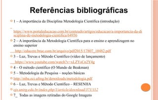  1 – A importância da Disciplina Metodologia Científica (introdução)
https://www.portaleducacao.com.br/conteudo/artigos/educacao/a-importancia-da-di
sciplina-de-metodologia-cientifica/64956
 2 – A importância da Metodologia Científica para o ensino e aprendizagem no
ensino superior
http://educere.bruc.com.br/arquivo/pdf2015/17807_10482.pdf
 3 – Luz, Trevas e Método Científico (vídeo de lançamento)
https://www.youtube.com/watch?v=xLZYsCn2Y4g
 4 – O método científico (O Mundo de Beakman)
 5 – Metodologia da Pesquisa – noções básicas
 http://mba.eci.ufmg.br/downloads/metodologia.pdf
 6 – Luz, Trevas e Método Científico – RESENHA
 ojs.unirg.edu.br/index.php/1/article/download/371/112
 7_ Todas as imagens retiradas do Google Imagens
Referências bibliográficas
 