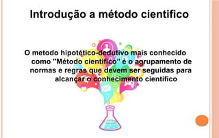 Introdução a método cientifico
O metodo hipotético-dedutivo mais conhecido
como ''Método cientifico’’ é o agrupamento de
normas e regras que devem ser seguidas para
alcançar o conhecimento cientifico
 