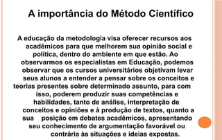 A educação da metodologia visa oferecer recursos aos
acadêmicos para que melhorem sua opinião social e
política, dentro do ambiente em que estão. Ao
observarmos os especialistas em Educação, podemos
observar que os cursos universitários objetivam levar
seus alunos a entender a pensar sobre os conceitos e
teorias presentes sobre determinado assunto, para com
isso, poderem produzir suas competências e
habilidades, tanto de análise, interpretação de
conceitos e opiniões e à produção de textos, quanto a
sua posição em debates acadêmicos, apresentando
seu conhecimento de argumentação favorável ou
contrária às situações e ideias expostas.
A importância do Método Científico
 