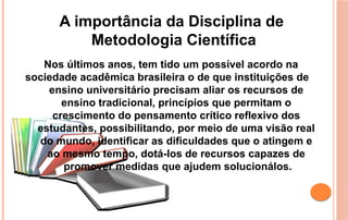 A importância da Disciplina de
Metodologia Científica
Nos últimos anos, tem tido um possível acordo na
sociedade acadêmica brasileira o de que instituições de
ensino universitário precisam aliar os recursos de
ensino tradicional, princípios que permitam o
crescimento do pensamento crítico reflexivo dos
estudantes, possibilitando, por meio de uma visão real
do mundo, identificar as dificuldades que o atingem e
ao mesmo tempo, dotá-los de recursos capazes de
promover medidas que ajudem solucionálos.
 