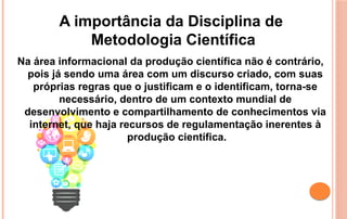 Na área informacional da produção científica não é contrário,
pois já sendo uma área com um discurso criado, com suas
próprias regras que o justificam e o identificam, torna-se
necessário, dentro de um contexto mundial de
desenvolvimento e compartilhamento de conhecimentos via
internet, que haja recursos de regulamentação inerentes à
produção científica.
A importância da Disciplina de
Metodologia Científica
 