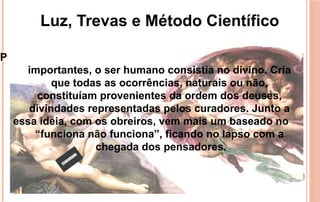 Para demonstrar os fatos, até outrora, sem informações
importantes, o ser humano consistia no divino. Cria
que todas as ocorrências, naturais ou não,
constituíam provenientes da ordem dos deuses,
divindades representadas pelos curadores. Junto a
essa ideia, com os obreiros, vem mais um baseado no
“funciona não funciona”, ficando no lapso com a
chegada dos pensadores.
Luz, Trevas e Método Científico
 