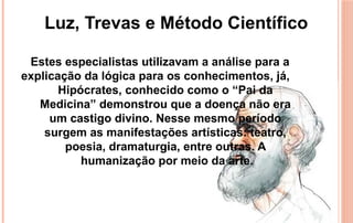 Estes especialistas utilizavam a análise para a
explicação da lógica para os conhecimentos, já,
Hipócrates, conhecido como o “Pai da
Medicina” demonstrou que a doença não era
um castigo divino. Nesse mesmo período
surgem as manifestações artísticas: teatro,
poesia, dramaturgia, entre outras. A
humanização por meio da arte.
Luz, Trevas e Método Científico
 