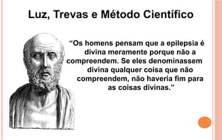 “Os homens pensam que a epilepsia é
divina meramente porque não a
compreendem. Se eles denominassem
divina qualquer coisa que não
compreendem, não haveria fim para
as coisas divinas.”
Luz, Trevas e Método Científico
 