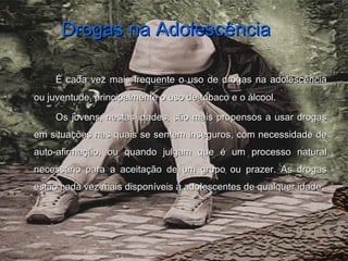 Drogas na AdolescênciaDrogas na Adolescência
É cada vez mais frequente o uso de drogas na adolescênciaÉ cada vez mais frequente o uso de drogas na adolescência
ou juventude, principalmente o uso de tabaco e o álcool.ou juventude, principalmente o uso de tabaco e o álcool.
Os jovens, nestas idades, são mais propensos a usar drogasOs jovens, nestas idades, são mais propensos a usar drogas
em situações nas quais se sentem inseguros, com necessidade deem situações nas quais se sentem inseguros, com necessidade de
auto-afirmação, ou quando julgam que é um processo naturalauto-afirmação, ou quando julgam que é um processo natural
necessário para a aceitação de um grupo ou prazer. As drogasnecessário para a aceitação de um grupo ou prazer. As drogas
estão cada vez mais disponíveis a adolescentes de qualquer idadeestão cada vez mais disponíveis a adolescentes de qualquer idade.
 