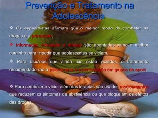 Prevenção e Tratamento naPrevenção e Tratamento na
AdolescênciaAdolescência
 Os especialistas afirmam que o melhor modo de combater asOs especialistas afirmam que o melhor modo de combater as
drogas é adrogas é a prevençãoprevenção..
 Informação, educação e diálogoInformação, educação e diálogo são apontados como o melhorsão apontados como o melhor
caminho para impedir que adolescentes se viciem.caminho para impedir que adolescentes se viciem.
 Para usuários que ainda não estão viciados, o tratamentoPara usuários que ainda não estão viciados, o tratamento
recomendado são arecomendado são a psicoterapia e a participação em grupos de apoiopsicoterapia e a participação em grupos de apoio..
 Para combater o vício, além das terapias são usadosPara combater o vício, além das terapias são usados medicamentosmedicamentos
que reduzem os sintomas da abstinência ou que bloqueiam os efeitosque reduzem os sintomas da abstinência ou que bloqueiam os efeitos
das drogas.
 