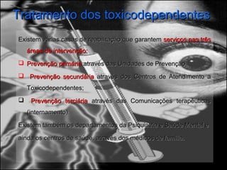 Tratamento dos toxicodependentesTratamento dos toxicodependentes
Existem várias casas de reabilitação que garantemExistem várias casas de reabilitação que garantem serviços nas trêsserviços nas três
áreas de intervenção:áreas de intervenção:
 Prevenção primáriaPrevenção primária através das Unidades de Prevenção;através das Unidades de Prevenção;
 Prevenção secundáriaPrevenção secundária através dos Centros de Atendimento aatravés dos Centros de Atendimento a
Toxicodependentes;Toxicodependentes;
 Prevenção terciáriaPrevenção terciária através das Comunicações terapêuticasatravés das Comunicações terapêuticas
(internamento).(internamento).
Existem também os departamentos da Psiquiatria e Saúde Mental eExistem também os departamentos da Psiquiatria e Saúde Mental e
ainda os centros de saúde, através dos médicos de família.ainda os centros de saúde, através dos médicos de família.
 