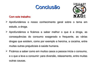 ConclusãoConclusão
Com este trabalho:Com este trabalho:
 Aprofundámos o nosso conhecimento geral sobre o tema emAprofundámos o nosso conhecimento geral sobre o tema em
estudo, a droga.estudo, a droga.
 Aprofundámos e ficámos a saber melhor o que é a droga, asAprofundámos e ficámos a saber melhor o que é a droga, as
consequências do consumo exagerado e frequente, as váriasconsequências do consumo exagerado e frequente, as várias
drogas que existem, como por exemplo a heroína, a cocaína, entredrogas que existem, como por exemplo a heroína, a cocaína, entre
muitas outras prejudiciais à saúde humana.muitas outras prejudiciais à saúde humana.
 Ficámos a saber como em muitos casos a pessoa inicia o consumo,Ficámos a saber como em muitos casos a pessoa inicia o consumo,
e o que a leva a consumir: para diversão, relaxamento, entre muitase o que a leva a consumir: para diversão, relaxamento, entre muitas
outras causas.outras causas.
 