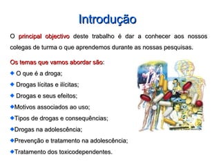 IntroduçãoIntrodução
OO principal objectivoprincipal objectivo deste trabalho é dar a conhecer aos nossosdeste trabalho é dar a conhecer aos nossos
colegas de turma o que aprendemos durante as nossas pesquisas.colegas de turma o que aprendemos durante as nossas pesquisas.
Os temas que vamos abordar sãoOs temas que vamos abordar são::
O que é a droga;O que é a droga;
Drogas lícitas e ilícitas;Drogas lícitas e ilícitas;
Drogas e seus efeitos;Drogas e seus efeitos;
Motivos associados ao uso;Motivos associados ao uso;
Tipos de drogas e consequências;Tipos de drogas e consequências;
Drogas na adolescência;Drogas na adolescência;
Prevenção e tratamento na adolescência;Prevenção e tratamento na adolescência;
Tratamento dos toxicodependentes.Tratamento dos toxicodependentes.
 