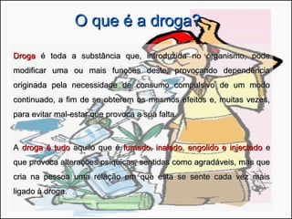 O que é a droga?O que é a droga?
DrogaDroga é toda a substância que, introduzida no organismo, podeé toda a substância que, introduzida no organismo, pode
modificar uma ou mais funções deste, provocando dependênciamodificar uma ou mais funções deste, provocando dependência
originada pela necessidade de consumo compulsivo de um modooriginada pela necessidade de consumo compulsivo de um modo
continuado, a fim de se obterem os mesmos efeitos e, muitas vezes,continuado, a fim de se obterem os mesmos efeitos e, muitas vezes,
para evitar mal-estar que provoca a sua falta.para evitar mal-estar que provoca a sua falta.
AA droga é tudodroga é tudo aquilo que éaquilo que é fumadofumado,, inaladoinalado,, engolido e injectadoengolido e injectado ee
que provoca alterações psíquicas, sentidas como agradáveis, mas queque provoca alterações psíquicas, sentidas como agradáveis, mas que
cria na pessoa uma relação em que esta se sente cada vez maiscria na pessoa uma relação em que esta se sente cada vez mais
ligado à droga.ligado à droga.
 