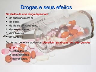 Drogas e seus efeitosDrogas e seus efeitos
Os efeitos de uma droga dependemOs efeitos de uma droga dependem::
 da substância em si,da substância em si,
 da dose,da dose,
 da via de administração,da via de administração,
 das expectativas,das expectativas,
 da tolerânciada tolerância
 do contexto.do contexto.
De forma genérica podemosDe forma genérica podemos classificar as drogas em três grandesclassificar as drogas em três grandes
grupos:grupos:
1- estimulantes,1- estimulantes,
2- perturbadoras,2- perturbadoras,
3- depressoras.3- depressoras.
 