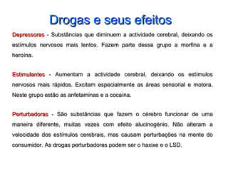 DepressorasDepressoras - Substâncias que diminuem a actividade cerebral, deixando os- Substâncias que diminuem a actividade cerebral, deixando os
estímulos nervosos mais lentos. Fazem parte desse grupo a morfina e aestímulos nervosos mais lentos. Fazem parte desse grupo a morfina e a
heroína.heroína.
EstimulantesEstimulantes - Aumentam a actividade cerebral, deixando os estímulos- Aumentam a actividade cerebral, deixando os estímulos
nervosos mais rápidos. Excitam especialmente as áreas sensorial e motora.nervosos mais rápidos. Excitam especialmente as áreas sensorial e motora.
Neste grupo estão as anfetaminas e a cocaína.Neste grupo estão as anfetaminas e a cocaína.
PerturbadorasPerturbadoras - São substâncias que fazem o cérebro funcionar de uma- São substâncias que fazem o cérebro funcionar de uma
maneira diferente, muitas vezes com efeito alucinogénio. Não alteram amaneira diferente, muitas vezes com efeito alucinogénio. Não alteram a
velocidade dos estímulos cerebrais, mas causam perturbações na mente dovelocidade dos estímulos cerebrais, mas causam perturbações na mente do
consumidor. As drogas perturbadoras podem ser o haxixe e o LSD.consumidor. As drogas perturbadoras podem ser o haxixe e o LSD.
Drogas e seus efeitosDrogas e seus efeitos
 