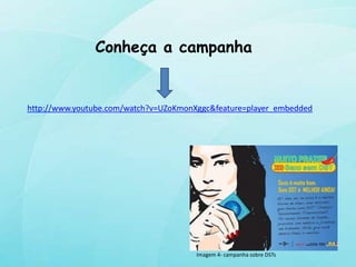 Conheça a campanha


http://www.youtube.com/watch?v=UZoKmonXggc&feature=player_embedded




                                       Imagem 4- campanha sobre DSTs
 