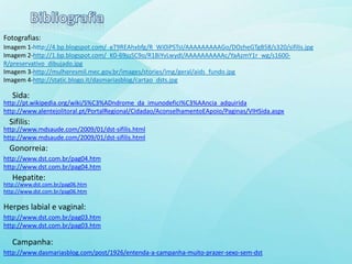 Fotografias:
Imagem 1-http://4.bp.blogspot.com/_eT9REAhxbfg/R_Wi0iPSTsI/AAAAAAAAAGo/DOzheGTgB58/s320/sifilis.jpg
Imagem 2-http://1.bp.blogspot.com/_K0-69joSC9o/R1BiYvLwydI/AAAAAAAAAAc/YaAzmY1r_wg/s1600-
R/preservativo_dibujado.jpg
Imagem 3-http://mulheresmil.mec.gov.br/images/stories/img/geral/aids_fundo.jpg
Imagem 4-http://static.blogo.it/dasmariasblog/cartao_dsts.jpg

   Sida:
http://pt.wikipedia.org/wiki/S%C3%ADndrome_da_imunodefici%C3%AAncia_adquirida
http://www.alentejolitoral.pt/PortalRegional/Cidadao/AconselhamentoEApoio/Paginas/VIHSida.aspx
  Sifilis:
http://www.mdsaude.com/2009/01/dst-sifilis.html
http://www.mdsaude.com/2009/01/dst-sifilis.html
  Gonorreia:
http://www.dst.com.br/pag04.htm
http://www.dst.com.br/pag04.htm
   Hepatite:
http://www.dst.com.br/pag06.htm
http://www.dst.com.br/pag06.htm

Herpes labial e vaginal:
http://www.dst.com.br/pag03.htm
http://www.dst.com.br/pag03.htm

   Campanha:
http://www.dasmariasblog.com/post/1926/entenda-a-campanha-muito-prazer-sexo-sem-dst
 