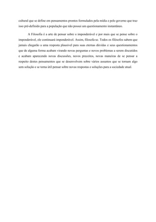 cultural que se define em pensamentos prontos formulados pela mídia e pelo governo que traz
isso pré-definido para a população que não possui um questionamento instantâneo.
A Filosofia é a arte de pensar sobre o imponderável e por mais que se pense sobre o
imponderável, ele continuará imponderável. Assim, filosofa-se. Todos os filósofos sabem que
jamais chegarão a uma resposta plausível para suas eternas dúvidas e seus questionamentos
que de alguma forma acabam virando novas perguntas e novos problemas a serem discutidos
e acabam aparecendo novas discussões, novos preceitos, novas maneiras de se pensar a
respeito destes pensamentos que se desenvolvem sobre vários assuntos que se tornam algo
sem solução e se torna útil pensar sobre novas respostas e soluções para a sociedade atual.

 
