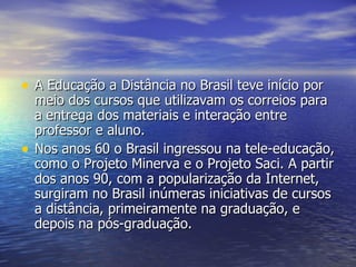 A Educação a Distância no Brasil teve início por meio dos cursos que utilizavam os correios para a entrega dos materiais e interação entre professor e aluno.  Nos anos 60 o Brasil ingressou na tele-educação, como o Projeto Minerva e o Projeto Saci. A partir dos anos 90, com a popularização da Internet, surgiram no Brasil inúmeras iniciativas de cursos a distância, primeiramente na graduação, e depois na pós-graduação. 
