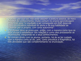 O aluno, por sua vez, não pode assumir a postura passiva, de mero receptor de conhecimento, muito comum no ensino-aprendizagem presencial, pois “o resultado a ser conseguido em EAD depende muito da iniciativa individual do aluno e da sua habilidade de trabalhar por si próprio, com certa autonomia”. O professor deve se preocupar, então, com a maneira como leva os seus alunos a estabelecer tais relações e como eles processarão as informações, integrando-as a seus conhecimentos. No contato direto com os alunos, portanto, há de se ter cuidado com a maneira como se diz, pois, como preceitua a Pragmática, há três atividades que são complementares na enunciação. 