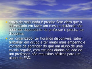 Antes de mais nada é preciso ficar claro que o interessado em fazer um curso a distância não pode ser dependente de professor e precisa ter disciplina. Ser organizado, ter horários disponíveis, saber trabalhar em grupo e ter muito mais empenho e vontade de aprender do que um aluno de uma escola regular, com estudos diários ao lado de um professor, são requisitos básicos para um aluno de EAD. 
