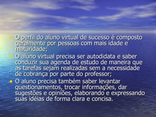 O perfil do aluno virtual de sucesso é composto geralmente por pessoas com mais idade e maturidade;  O aluno virtual precisa ser autodidata e saber conduzir sua agenda de estudo de maneira que as tarefas sejam realizadas sem a necessidade de cobrança por parte do professor;  O aluno precisa também saber levantar questionamentos, trocar informações, dar sugestões e opiniões, elaborando e expressando suas idéias de forma clara e concisa.  