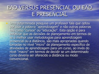 EAD VERSUS PRESENCIAL OU EAD E PRESENCIAL Uma determinada pesquisa um professor fala que optou por usar a palavra "aprendizagem" e não outras palavras tais como "cursos" ou "educação". Esta opção é para enfatizar que as decisões de planejamento em termos de se é melhor usar metodologias para aprendizagem presencial ou a distância, são mais apropriadas quando tomadas no nível "micro" de planejamento específico de atividades de aprendizagem para um curso, ao invés do nível "macro" em termos de decidir se um determinado curso deveria ser oferecido a distância ou modo convencional. 