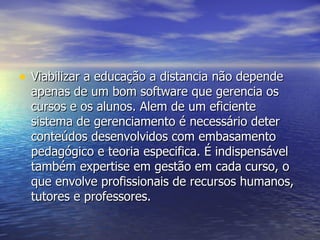 Viabilizar a educação a distancia não depende apenas de um bom software que gerencia os cursos e os alunos. Alem de um eficiente sistema de gerenciamento é necessário deter conteúdos desenvolvidos com embasamento pedagógico e teoria especifica. É indispensável também expertise em gestão em cada curso, o que envolve profissionais de recursos humanos, tutores e professores. 