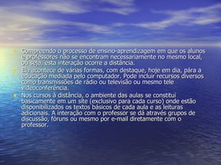 Compreendo o processo de ensino-aprendizagem em que os alunos e professores não se encontram necessariamente no mesmo local, ou seja, esta interação ocorre a distância. Ela acontece de várias formas, com destaque, hoje em dia, pára a educação mediada pelo computador. Pode incluir recursos diversos como transmissões de rádio ou televisão ou mesmo tele videoconferência. Nos cursos à distância, o ambiente das aulas se constitui basicamente em um site (exclusivo para cada curso) onde estão disponibilizados os textos básicos de cada aula e as leituras adicionais. A interação com o professor se dá através grupos de discussão, fóruns ou mesmo por e-mail diretamente com o professor. 