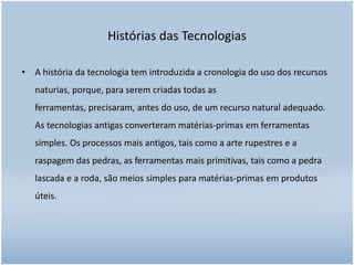 Histórias das Tecnologias
• A história da tecnologia tem introduzida a cronologia do uso dos recursos
naturias, porque, para serem criadas todas as
ferramentas, precisaram, antes do uso, de um recurso natural adequado.
As tecnologias antigas converteram matérias-primas em ferramentas
simples. Os processos mais antigos, tais como a arte rupestres e a
raspagem das pedras, as ferramentas mais primitivas, tais como a pedra
lascada e a roda, são meios simples para matérias-primas em produtos

úteis.

 