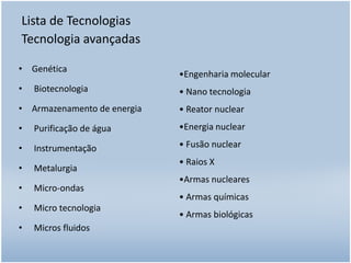 Lista de Tecnologias
Tecnologia avançadas
• Genética
•

Biotecnologia

•Engenharia molecular
• Nano tecnologia

• Armazenamento de energia

• Reator nuclear

•

Purificação de água

•Energia nuclear

•

Instrumentação

• Fusão nuclear

•

Metalurgia

•

Micro-ondas

•

Micro tecnologia

•

Micros fluidos

• Raios X
•Armas nucleares
• Armas químicas

• Armas biológicas

 
