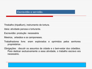 Escravidão e servidão.



Ttrabalho (tripallium), instrumento de tortura.
Ideia: atividade penosa e torturante.
Escravidão: produção necessária
Meeiros, artesãos e os camponeses.
Trabalhadores livre: eram explorados e oprimidos pelos senhores
   proprietários .
Obrigações : discutir os assuntos da cidade e o bem-estar dos cidadãos.
  Para dedicar exclusivamente a essa atividade, o trabalho escravo era
  necessário.




                                          arnaldolemos@uol.com.br
 