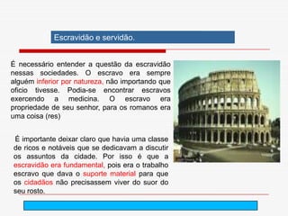 2. O trabalho na sociedade greco-romana
            Escravidão e servidão.


É necessário entender a questão da escravidão
nessas sociedades. O escravo era sempre
alguém inferior por natureza, não importando que
oficio tivesse. Podia-se encontrar escravos
exercendo a medicina. O escravo era
propriedade de seu senhor, para os romanos era
uma coisa (res)


É importante deixar claro que havia uma classe
de ricos e notáveis que se dedicavam a discutir
os assuntos da cidade. Por isso é que a
escravidão era fundamental, pois era o trabalho
escravo que dava o suporte material para que
os cidadãos não precisassem viver do suor do
seu rosto.
                                       arnaldolemos@uol.com.br
 