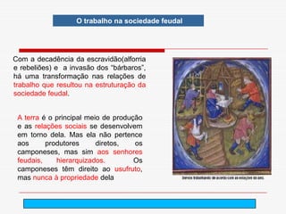 O trabalho na sociedade feudal




Com a decadência da escravidão(alforria
e rebeliões) e a invasão dos “bárbaros”,
há uma transformação nas relações de
trabalho que resultou na estruturação da
sociedade feudal.


 A terra é o principal meio de produção
 e as relações sociais se desenvolvem
 em torno dela. Mas ela não pertence
 aos      produtores      diretos,   os
 camponeses, mas sim aos senhores
 feudais,    hierarquizados.         Os
 camponeses têm direito ao usufruto,
 mas nunca à propriedade dela


                                      arnaldolemos@uol.com.br
 